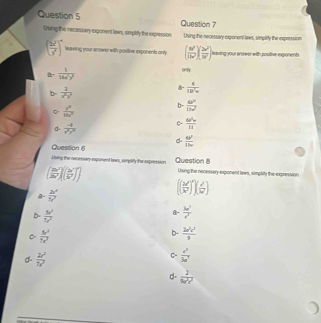 Using the necessary exponent laws, simplify the expression Using the necessary exponent laws, simplify the expression
( 2x^3/y^4 )^-4 leaving your answer with positive exponents only. ( 9b^2/11w^2 )( 2w^2/3b^3 ) leaving your answer with positive exponents
a-  1/16x^7y^3 
only.
b-  2/x^py^4 
a-  6/11b^2w 
C-  y^(15)/16x^2  b-  6b^(13)/11w^5 
d-  (-8)/x^2y^3 
C-  6b^3w/11 
d-  6b^3/1hv 
Question 6
Using the necessary exponent laws, simplify the expression Question 8
( 20x^2/2bx^2 endpmatrix beginpmatrix beginpmatrix  2x^7/5x^3 end(pmatrix)^5).
Using the necessary exponent laws, simplify the expression
a- 2x^4/7z^3 
(( 2a^5/3c^2 )^0)( c^5/3a^7 ).
b-  5x^3/7z^2 
a-  3a^7/c^5 
C-  5z^2/7x^3 
b-  2a^2c^3/9 
d-  2x^2/7x^3 
C-  c^5/3a^7 
d-  2/9a^2c^3 