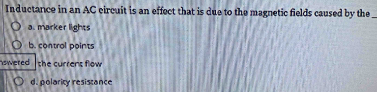 Inductance in an AC circuit is an effect that is due to the magnetic fields caused by the_
a. marker lights
b. control points
swered the current flow
d. polarity resistance