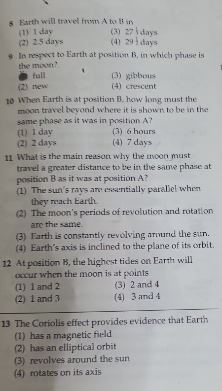 § Earth will travel from A to B in
(1) 1 day (3) 27 1/3  days
(2) 2.5 days (4) 2 29 1/2  days
9 In respect to Earth at position B, in which phase is
the moon?
full (3) gibbous
(2) new (4) crescent
10 When Earth is at position B, how long must the
moon travel beyond where it is shown to be in the 
same phase as it was in position A?
(1) 1 day (3) 6 hours
(2) 2 days (4) 7 days
11 What is the main reason why the moon must
travel a greater distance to be in the same phase at
position B as it was at position A?
(1) The sun’s rays are essentially parallel when
they reach Earth.
(2) The moon’s periods of revolution and rotation
are the same.
(3) Earth is constantly revolving around the sun.
(4) Earth's axis is inclined to the plane of its orbit.
12 At position B, the highest tides on Earth will
occur when the moon is at points
(1) 1 and 2 (3) 2 and 4
(2) 1 and 3 (4) 3 and 4
13 The Coriolis effect provides evidence that Earth
(1) has a magnetic field
(2) has an elliptical orbit
(3) revolves around the sun
(4) rotates on its axis