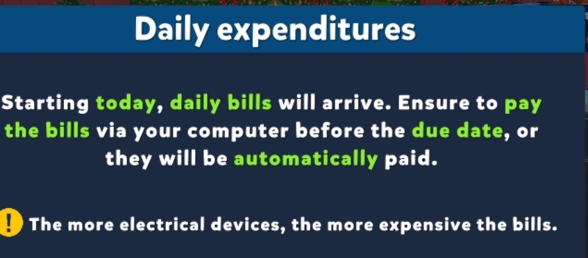 Daily expenditures 
Starting today, daily bills will arrive. Ensure to pay 
the bills via your computer before the due date, or 
they will be automatically paid. 
The more electrical devices, the more expensive the bills.