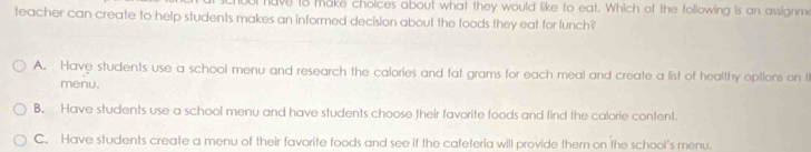 ut have to make choices about what they would like to eat. Which of the following is an assignme
teacher can create to help students makes an informed decision about the foods they eat for lunch?
A. Have students use a school menu and research the calories and fat grams for each meal and create a list of healthy options on t
menu.
B. Have students use a school menu and have students choose their favorite toods and find the calorie content.
C. Have students create a menu of their favorite foods and see if the cafeteria will provide them on the school's menu.