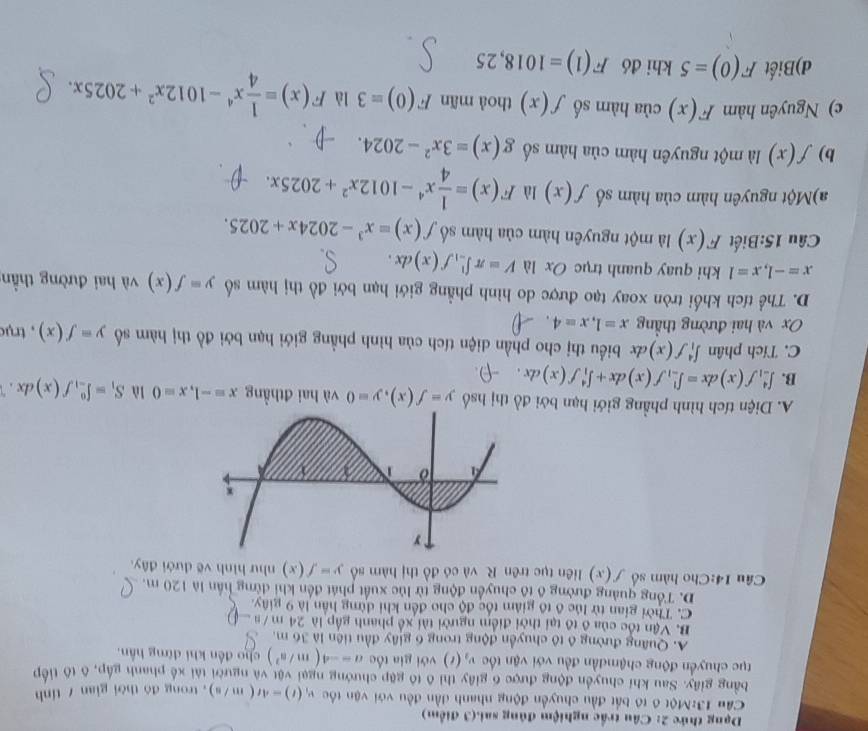 Dạng thức 2: Câu trấc nghiệm đúng sai.(3 điểm)
Cầu 13:Một 6 tô bắt đầu chuyền động nhanh dần đều với vận tốc v_1(t)=4t(m/s) , trong đó thời gian / tính
bằng giây. Sau khi chuyển động được 6 giây thi ô tô gặp chướng ngại vật và người tài xế phanh gập, ô tô tiếp
tục chuyển động chậmđần đều với vận tốc v_2(t) với gia tốc a=-4(m/s^2) cho đến khi đừng hần.
A. Quang đường ô tô chuyển động trong 6 giây đầu tiên là 36 m.
B. Vận tốc của ô tô tại thời điểm người tài xế phanh gấp là 24 m /  a
C. Thời gian từ lúc ô tổ giảm tốc độ cho đến khi đừng hần là 9 giây.
D. Tổng quảng đường ô tổ chuyển động từ lúc xuất phát đến khi đừng hần là 120 m.
Câu 14:Cho hàm số f(x) liên tục trên R. và có đồ thị hàm số y=f(x) như hình vẽ dưới đây.
A. Diện tích hình phầng giới hạn bởi đồ thị hsố y=f(x),y=0 và hai đthẳng x=-1,x=0 là S_1=∈t _(-1)^0f(x)dx.
B. ∈t _(-1)^4f(x)dx=∈t _(-1)^1f(x)dx+∈t _1^(4f(x)dx.
C. Tích phân ∈t _1^4f(x)dx biểu thị cho phần diện tích của hình phầng giới hạn bởi đồ thị hàm số y=f(x)
Ox và hai đường thẳng x=1,x=4 , trụ
D. Thể tích khối tròn xoay tạo được do hình phẳng giới hạn bởi đồ thị hàm số y=f(x) và hai đường thần
x=-1,x=1 khi quay quanh trục Ox là V=π ∈t _(-1)^1f(x)dx.
Câu 15:Biết F(x) là một nguyên hàm của hàm số f(x)=x^3)-2024x+2025.
a)Một nguyên hàm của hàm số f(x) là F(x)= 1/4 x^4-1012x^2+2025x.
b) f(x) là một nguyên hàm của hàm số g(x)=3x^2-2024.
c) Nguyên hàm F(x) của hàm số f(x) thoà mãn F(0)=3 là F(x)= 1/4 x^4-1012x^2+2025x.
d)Biết F(0)=5 khi đó F(1)=1018,25