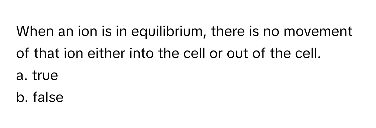 When an ion is in equilibrium, there is no movement of that ion either into the cell or out of the cell. 
a. true
b. false