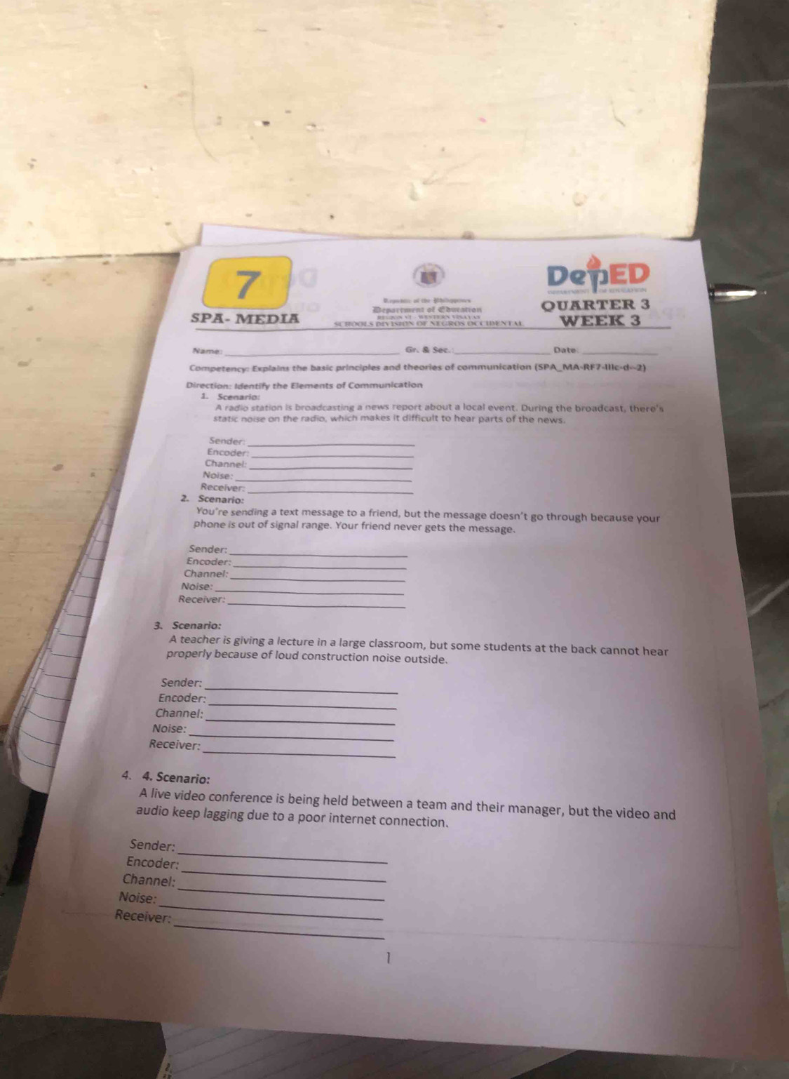 DepED 
Begwblic of the Bhilqpeees 
Department of Ebucation OUARTER 3 
SPA- MEDIA WEEK 3 
_Gr. & Sec._ Date_ 
Competency: Explains the basic principles and theories of communication (SPA_MA-RF7-II1c-d--2) 
Direction: Identify the Elements of Communication 
1. Scenario 
A radio station is broadcasting a news report about a local event. During the broadcast, there's 
static noise on the radio, which makes it difficult to hear parts of the news. 
Sender_ 
Encoder_ 
_ 
Channel 
Noïse: 
Receiver:_ 
2. Scenario: 
You're sending a text message to a friend, but the message doesn't go through because your 
phone is out of signal range. Your friend never gets the message. 
Sender:_ 
Encoder:_ 
Channel:_ 
_ 
Noise: 
Receiver:_ 
3. Scenario: 
A teacher is giving a lecture in a large classroom, but some students at the back cannot hear 
properly because of loud construction noise outside. 
Sender: 
Encoder: 
_ 
_ 
Channel: 
_ 
_ 
Noise: 
_ 
Receiver: 
4. 4. Scenario: 
A live video conference is being held between a team and their manager, but the video and 
audio keep lagging due to a poor internet connection. 
Sender: 
Encoder: 
_ 
_ 
Channel: 
_ 
_ 
Noise: 
_ 
Receiver: