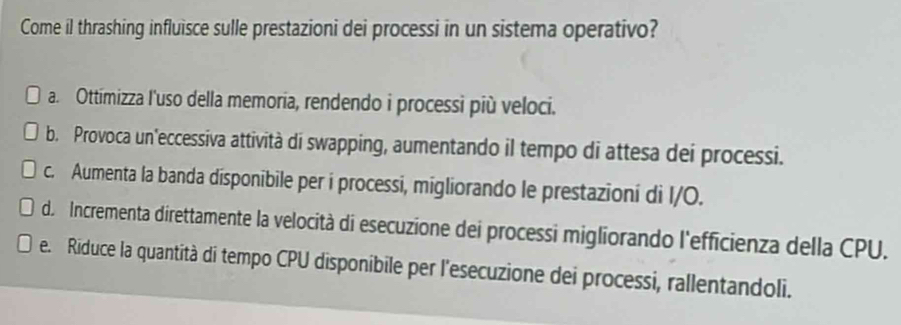 Come il thrashing influisce sulle prestazioni dei processi in un sistema operativo?
a. Ottimizza l'uso della memoria, rendendo i processi più veloci.
b. Provoca un'eccessiva attività di swapping, aumentando il tempo di attesa dei processi.
c. Aumenta la banda disponibile per i processi, migliorando le prestazioni di I/O.
d. Incrementa direttamente la velocità di esecuzione dei processi migliorando l'efficienza della CPU.
e. Riduce la quantità di tempo CPU disponibile per l'esecuzione dei processi, rallentandoli.