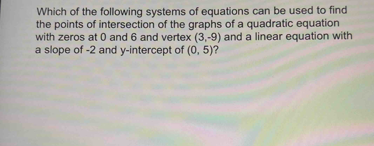 Which of the following systems of equations can be used to find 
the points of intersection of the graphs of a quadratic equation 
with zeros at 0 and 6 and vertex (3,-9) and a linear equation with 
a slope of -2 and y-intercept of (0,5) 2