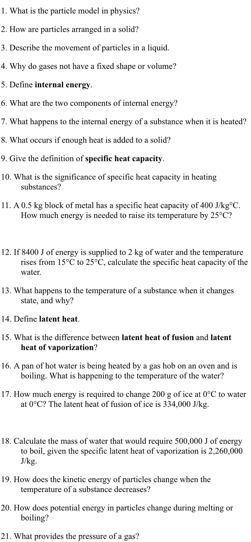 What is the particle model in physics? 
2. How are particles arranged in a solid? 
3. Describe the movement of particles in a liquid. 
4. Why do gases not have a fixed shape or volume? 
5. Define internal energy. 
6. What are the two components of internal energy? 
7. What happens to the internal energy of a substance when it is heated? 
8. What occurs if enough heat is added to a solid? 
9. Give the definition of specific heat capacity. 
10. What is the significance of specific heat capacity in heating 
substances? 
11. A 0.5 kg block of metal has a specific heat capacity of 400 J/kg°C. 
How much energy is needed to raise its temperature by 25°C ? 
12. If 8400 J of energy is supplied to 2 kg of water and the temperature 
rises from 15°C to 25°C , calculate the specific heat capacity of the 
water. 
13. What happens to the temperature of a substance when it changes 
state, and why? 
14. Define latent heat. 
15. What is the difference between latent heat of fusion and latent 
heat of vaporization? 
16. A pan of hot water is being heated by a gas hob on an oven and is 
boiling. What is happening to the temperature of the water? 
17. How much energy is required to change 200 g of ice at 0°C to water 
at 0°C ? The latent heat of fusion of ice is 334,000 J/kg. 
18. Calculate the mass of water that would require 500,000 J of energy 
to boil, given the specific latent heat of vaporization is 2,260,000
J/kg. 
19. How does the kinetic energy of particles change when the 
temperature of a substance decreases? 
20. How does potential energy in particles change during melting or 
boiling? 
21. What provides the pressure of a gas?