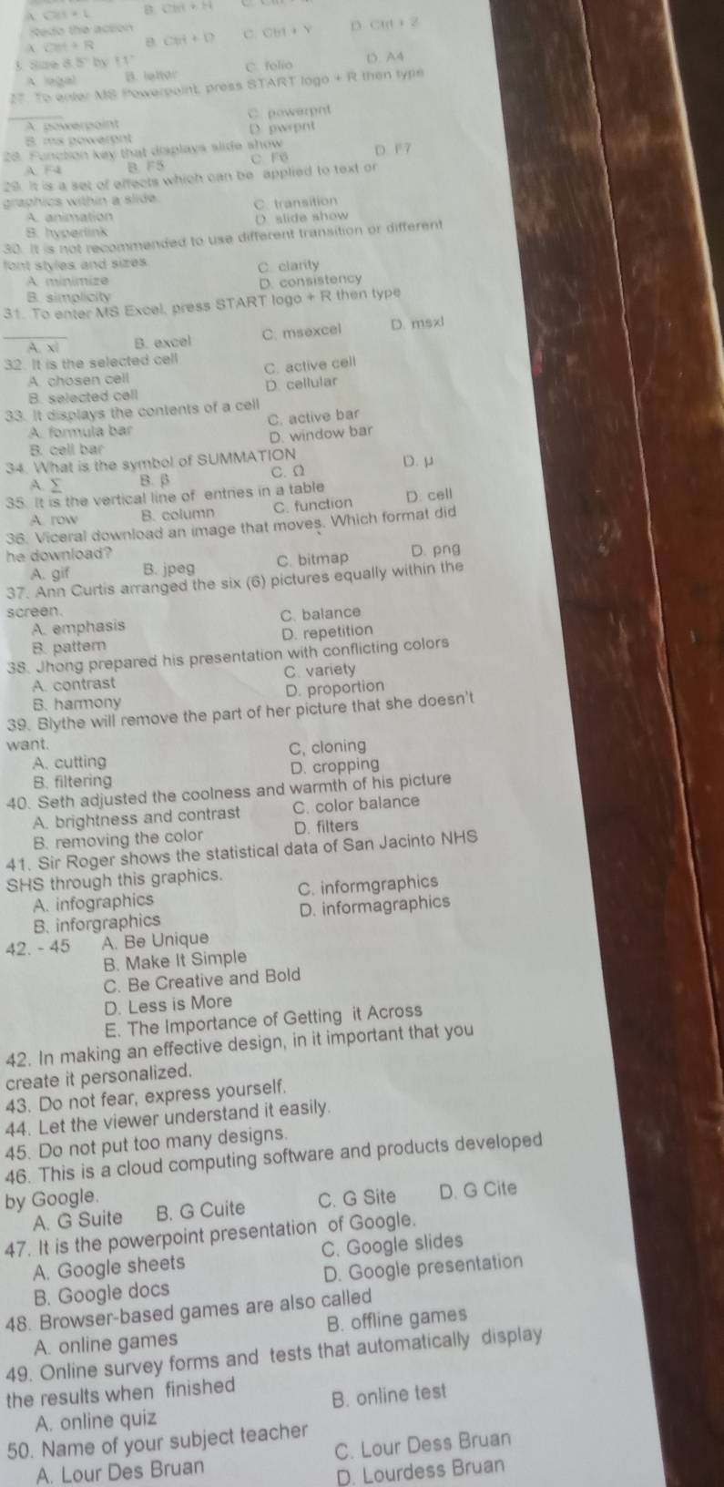  cos x+1 B CM+H
Redo the acson
 CM++R Cet+D C CM+Y D CM+2
3 Sue 8.5° by 11°
A  o B. ightar C. folio D. A4
27. To enter MS Powerpoint, press START logo + R then type
_A powerpaint C. powerpnt
B ms powarent D. pwrpnt
28. Functon kay that displays slide show C F D F 7
A F4 B. F5
29. It is a set of effects which can be applied to text or
graphics within a slide.
C. transition
A. animation
B. hyperlink D. slide show
30. It is not recommended to use different transition or different
font styles and sizes.
C clarity
A minimize
B. simplicity D. consistency
31. To enter MS Excel, press START logo + R then type
A. xī B. excel C. msexcel D. msxl
32. It is the selected cell
A. chosen cell C. active cell
B. selected cell D. cellular
33. It displays the contents of a cell
A. formula bar C. active bar
D. window bar
B. cell bar
34. What is the symbol of SUMMATION D. μ
A. Σ B. β C.Ω
35. It is the vertical line of entries in a table
A. row B. column C. function D. cell
36. Viceral download an image that moves. Which format did
he download? D. png
A. gif B. jpeg C. bitmap
37. Ann Curtis arranged the six (6) pictures equally within the
screen.
A. emphasis C. balance
B. pattern D. repetition
38. Jhong prepared his presentation with conflicting colors
A. contrast C. variety
B. harmony D. proportion
39. Blythe will remove the part of her picture that she doesn't
want.
A. cutting C, cloning
B. filtering D. cropping
40. Seth adjusted the coolness and warmth of his picture
A. brightness and contrast C. color balance
B. removing the color D. filters
41. Sir Roger shows the statistical data of San Jacinto NHS
SHS through this graphics.
A. infographics C. informgraphics
B. inforgraphics D. informagraphics
42. - 45 A. Be Unique
B. Make It Simple
C. Be Creative and Bold
D. Less is More
E. The Importance of Getting it Across
42. In making an effective design, in it important that you
create it personalized.
43. Do not fear, express yourself.
44. Let the viewer understand it easily.
45. Do not put too many designs.
46. This is a cloud computing software and products developed
by Google. C. G Site D. G Cite
A. G Suite B. G Cuite
47. It is the powerpoint presentation of Google.
A. Google sheets C. Google slides
B. Google docs D. Google presentation
48. Browser-based games are also called
A. online games B. offline games
49. Online survey forms and tests that automatically display
the results when finished
A. online quiz B. online test
50. Name of your subject teacher
A. Lour Des Bruan C. Lour Dess Bruan
D. Lourdess Bruan