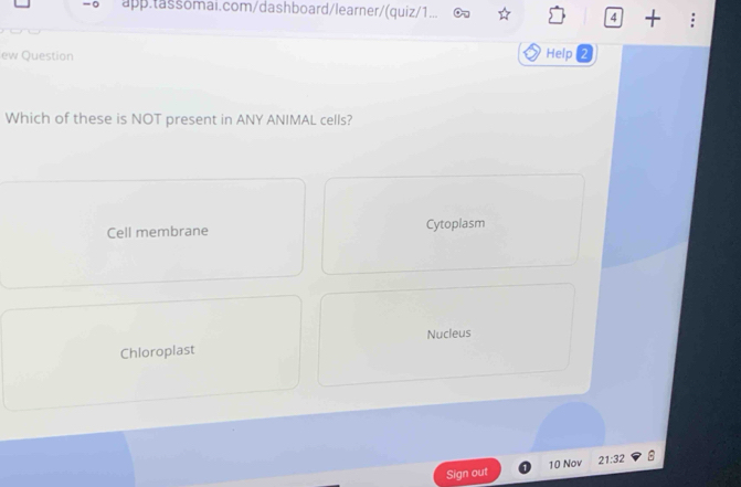 app.tassomai.com/dashboard/learner/(quiz/1... 4 +
ew Question
Help
Which of these is NOT present in ANY ANIMAL cells?
Cell membrane Cytoplasm
Nucleus
Chloroplast
Sign out 10 Nov 21:32 B