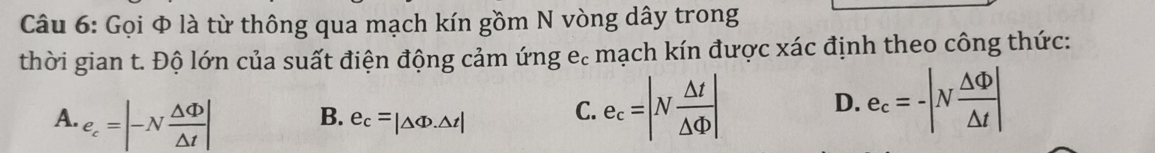 Gọi Φ là từ thông qua mạch kín gồm N vòng dây trong
thời gian t. Độ lớn của suất điện động cảm ứng e. mạch kín được xác định theo công thức:
A. e_c=|-N △ Phi /△ t |
B. e_c=|△ Phi .△ t|
C. e_c=|N △ t/△ Phi  | D. e_c=-|N △ Phi /△ t |