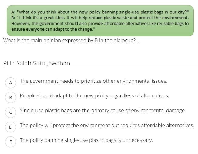 A: "What do you think about the new policy banning single-use plastic bags in our city?"
B: "I think it's a great idea. It will help reduce plastic waste and protect the environment.
However, the government should also provide affordable alternatives like reusable bags to
ensure everyone can adapt to the change."
What is the main opinion expressed by B in the dialogue?...
Pilih Salah Satu Jawaban
A The government needs to prioritize other environmental issues.
B People should adapt to the new policy regardless of alternatives.
c Single-use plastic bags are the primary cause of environmental damage.
p The policy will protect the environment but requires affordable alternatives.
EThe policy banning single-use plastic bags is unnecessary.