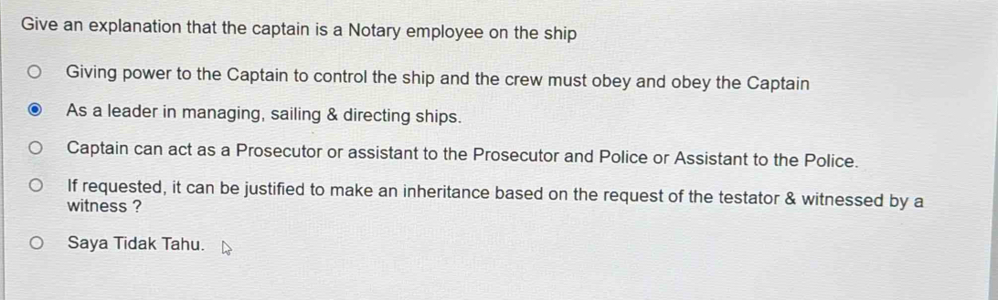 Give an explanation that the captain is a Notary employee on the ship
Giving power to the Captain to control the ship and the crew must obey and obey the Captain
As a leader in managing, sailing & directing ships.
Captain can act as a Prosecutor or assistant to the Prosecutor and Police or Assistant to the Police.
If requested, it can be justified to make an inheritance based on the request of the testator & witnessed by a
witness ?
Saya Tidak Tahu.