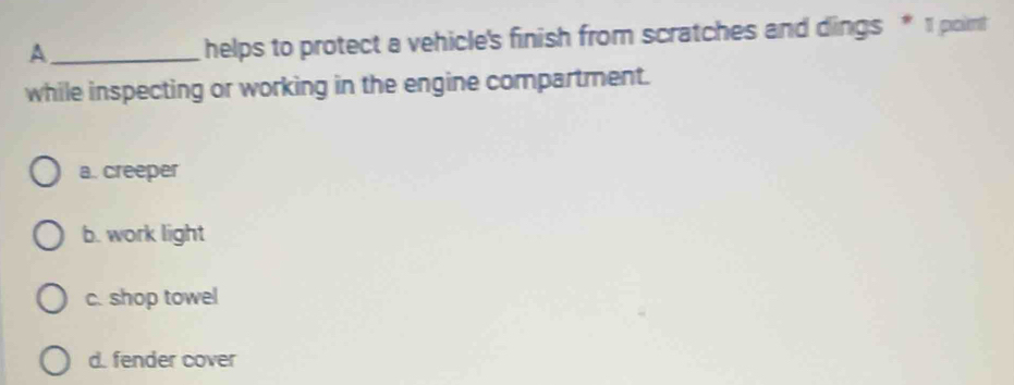 A
helps to protect a vehicle's finish from scratches and dings * 1 poimt
while inspecting or working in the engine compartment.
a. creeper
b. work light
c. shop towel
d. fender cover