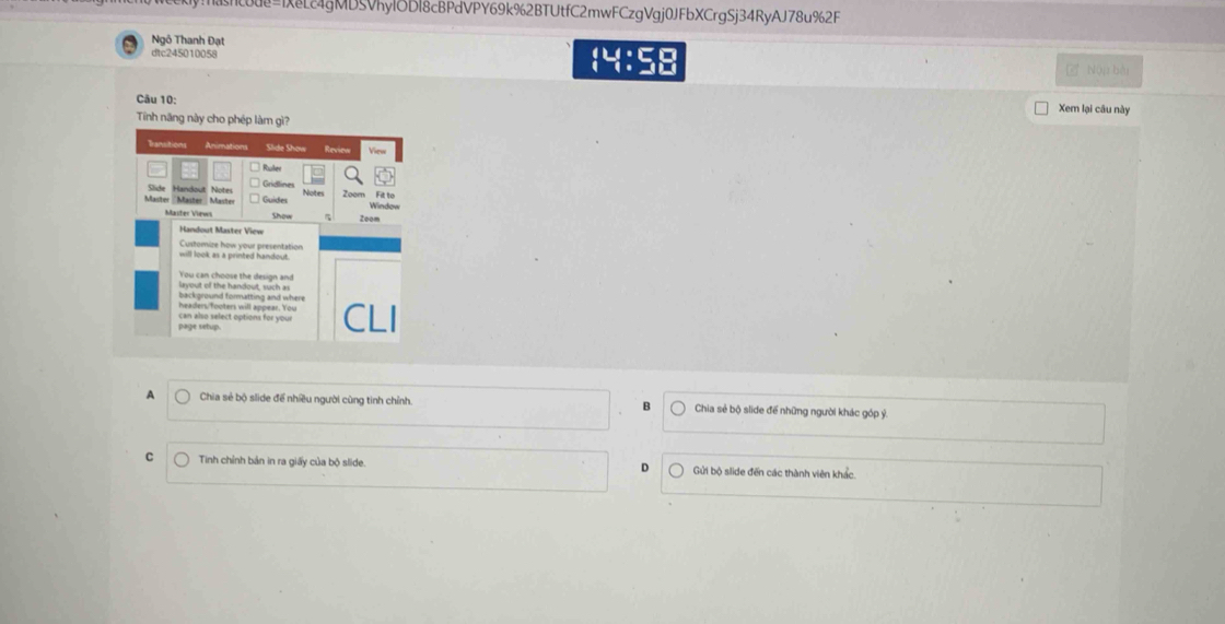 4gMD5VRyUDl8cBPdVY69k%2BTUtfC2mwFCzgVgj0JFbXCrgSj34RyAJ78u%2F
Ngô Thanh Đạt
dtc245010058
Nộp bài
Câu 10: Xem lại câu này
Tinh năng này cho phép làm gì?
A Chia sẻ bộ slide để nhiều người cùng tinh chỉnh. Chia sẻ bộ slide để những người khác góp ỷ.
C Tinh chỉnh bản in ra giấy của bộ slide Gửi bộ slide đến các thành viên khác.