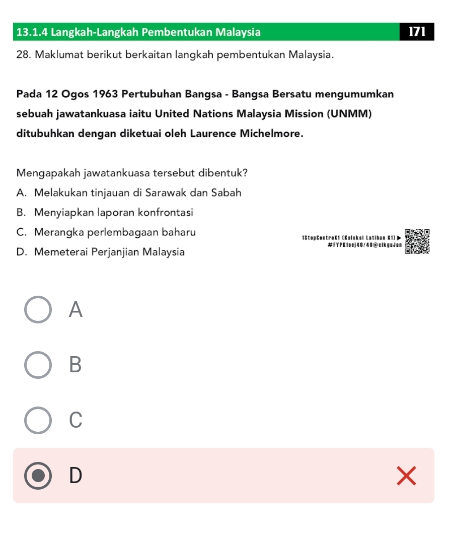 Langkah-Langkah Pembentukan Malaysia 171
28. Maklumat berikut berkaitan langkah pembentukan Malaysia.
Pada 12 Ogos 1963 Pertubuhan Bangsa - Bangsa Bersatu mengumumkan
sebuah jawatankuasa iaitu United Nations Malaysia Mission (UNMM)
ditubuhkan dengan diketuai oleh Laurence Michelmore.
Mengapakah jawatankuasa tersebut dibentuk?
A. Melakukan tinjauan di Sarawak dan Sabah
B. Menyiapkan laporan konfrontasi
C. Merangka perlembagaan baharu
1StopCentreK1 (Koleksi Latihan K1)
#FYPK1sej40/40@clkguJan
D. Memeterai Perjanjian Malaysia
A
B
C
D