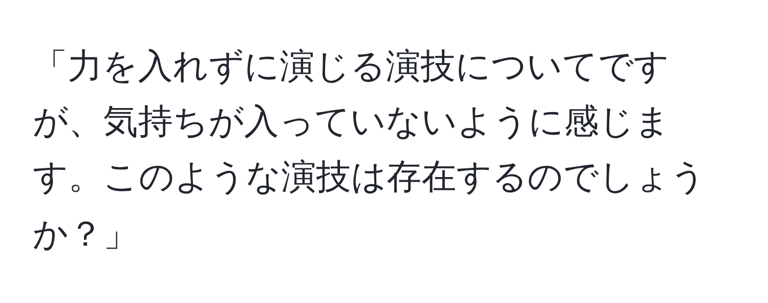 「力を入れずに演じる演技についてですが、気持ちが入っていないように感じます。このような演技は存在するのでしょうか？」