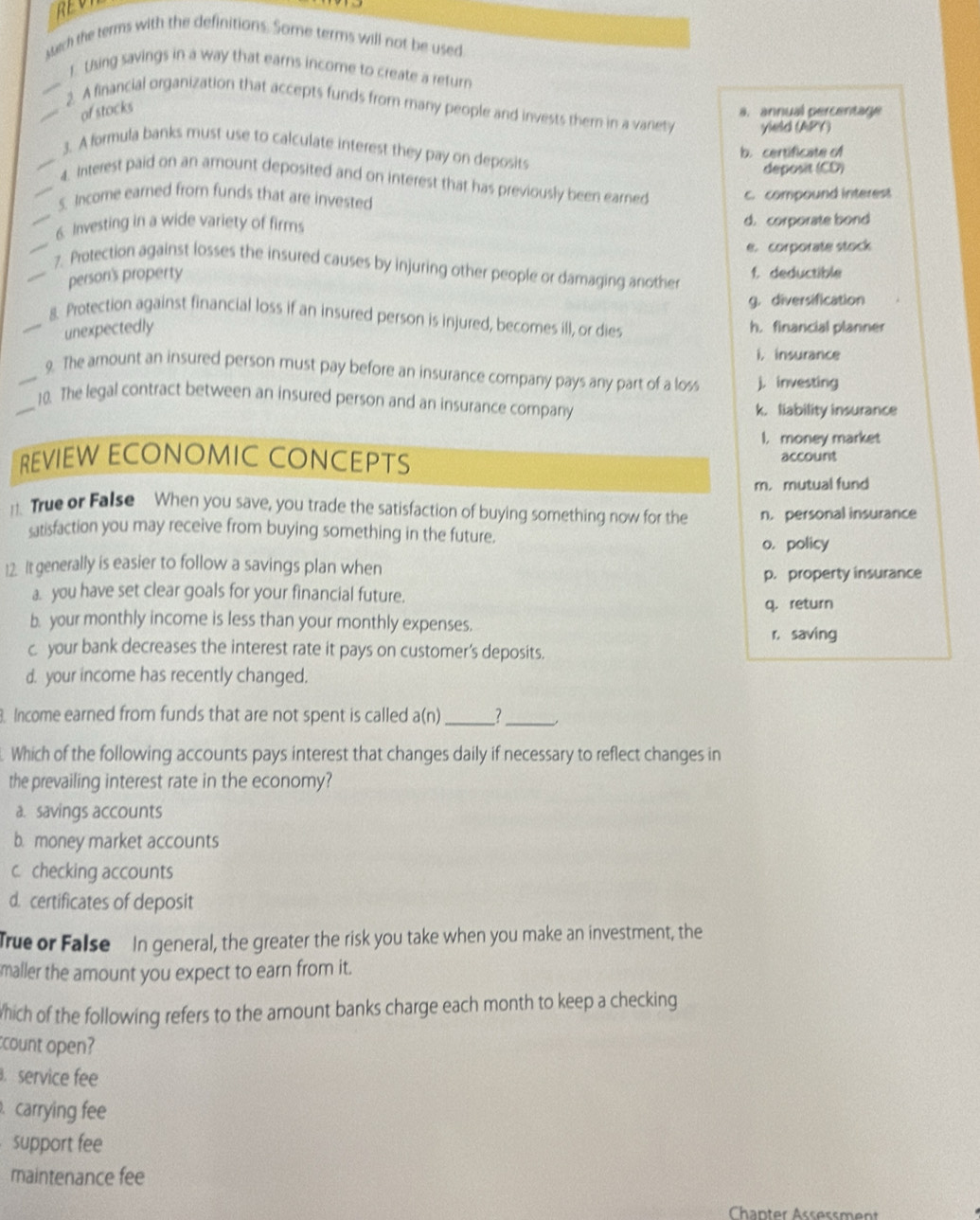 REV
sech the terms with the definitions. Some terms will not be used
1. Using savings in a way that earns income to create a return
_2. A financial organization that accepts funds from many people and invests them in a varety yield (APY)
of stocks
a. annual percentage
3. A formula banks must use to calculate interest they pay on deposits
b.certificate of
deposit (CD)
_4. Interest paid on an amount deposited and on interest that has previously been earned
_S. Income earned from funds that are invested c. compound interest
_6. Investing in a wide variety of firms d. corporate bond
e. corporate stock
__7. Protection against losses the insured causes by injuring other people or damaging another
personi's property f. deductible
g. diversification
_8. Protection against financial loss if an insured person is injured, becomes ill, or dies
unexpectedly
h. financial planner
i. insurance
_9. The amount an insured person must pay before an insurance company pays any part of a los j. investing
_10. The legal contract between an insured person and an insurarice company
k. liability insurance
I. money market
REVIEW ECONOMIC CONCEPTS account
m. mutual fund
11. True or False When you save, you trade the satisfaction of buying something now for the n. personal insurance
satisfaction you may receive from buying something in the future.
o. policy
12. It generally is easier to follow a savings plan when
p. property insurance
a. you have set clear goals for your financial future.
q. return
b. your monthly income is less than your monthly expenses.
r. saving
c your bank decreases the interest rate it pays on customer’s deposits.
d. your income has recently changed.
Income earned from funds that are not spent is called a(n)_ 1_
Which of the following accounts pays interest that changes daily if necessary to reflect changes in
the prevailing interest rate in the economy?
a. savings accounts
b. money market accounts
c. checking accounts
d. certificates of deposit
True or False In general, the greater the risk you take when you make an investment, the
maller the amount you expect to earn from it.
which of the following refers to the amount banks charge each month to keep a checking
count open?
. service fee
. carrying fee
support fee
maintenance fee
Chanter Assøssment