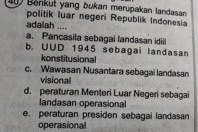 407 Berikut yang bukan merupakan landasan
politik luar negeri Republik Indonesia
adalah ....
a. Pancasila sebagai landasan idiil
b. UUD 1945 sebagai landasan
konstitusional
c. Wawasan Nusantara sebagai landasan
visional
d. peraturan Menteri Luar Negeri sebagai
landasan operasional
e. peraturan presiden sebagai landasan
operasional