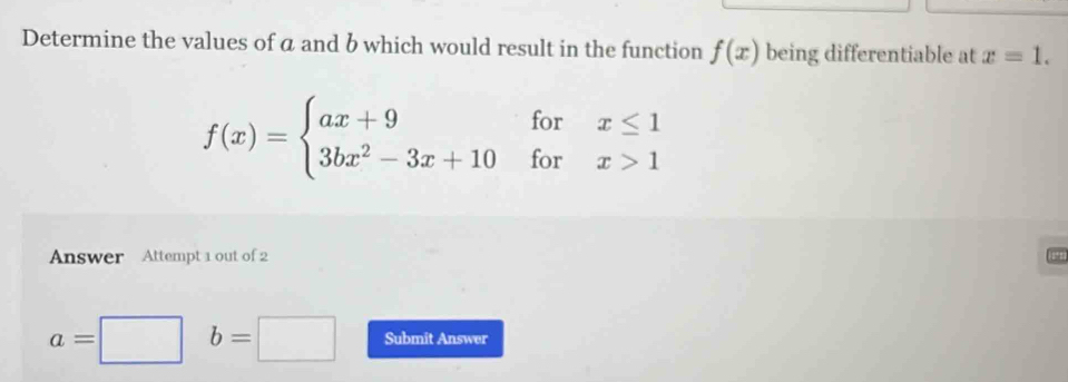 Determine the values of a and b which would result in the function f(x) being differentiable at x=1.
f(x)=beginarrayl ax+9forx≤ 1 3bx^2-3x+10forx>1endarray.
Answer Attempt 1 out of 2
a=□ b=□ Submit Answer