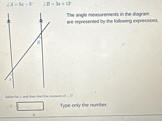 ∠ A=5x-5° ∠ B=3x+13°
The angle measurements in the diagram 
are represented by the following expressions. 
Solve for and then find the measure of_ 
B Type only the number.