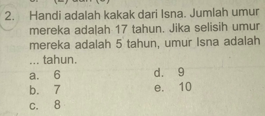 Handi adalah kakak dari Isna. Jumlah umur
mereka ada|ah 17 tahun. Jika selisih umur
mereka adalah 5 tahun, umur Isna adalah
... tahun.
a. 6 d. 9
b. 7 e. 10
c. 8