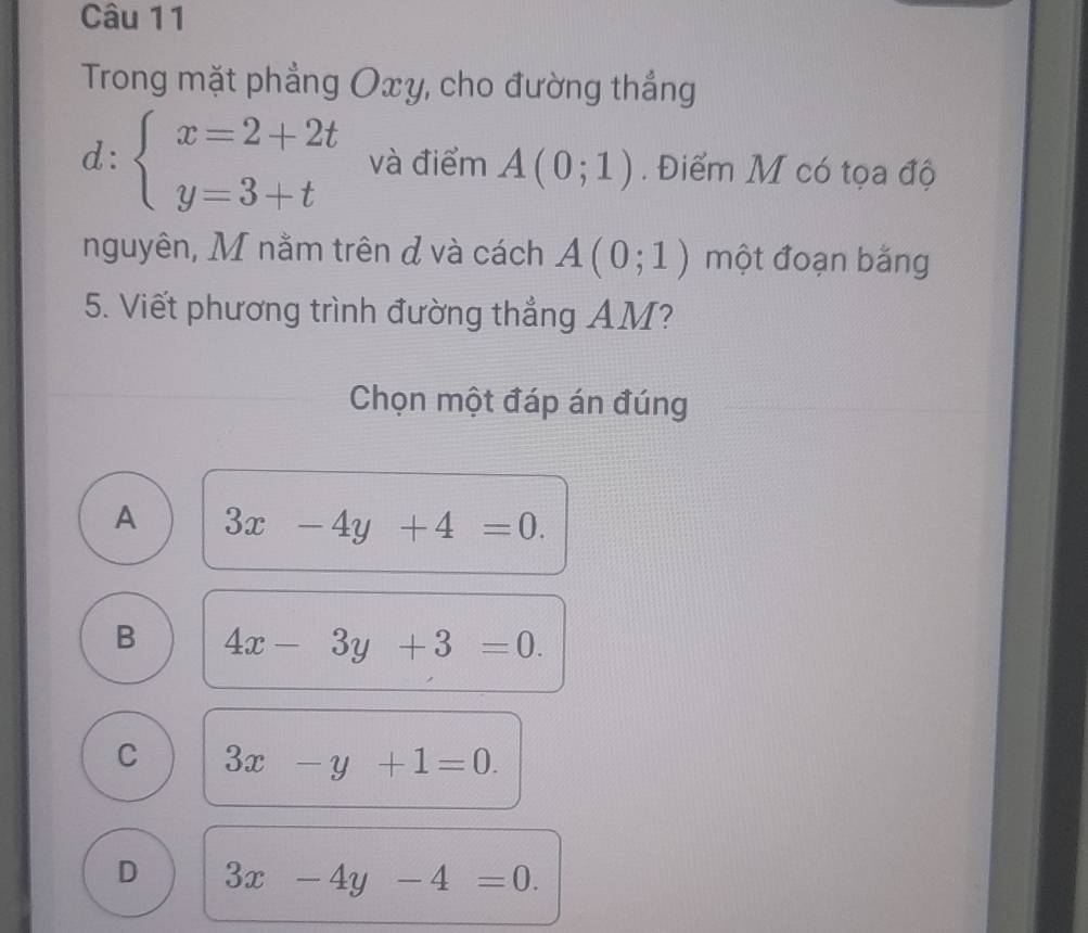 Trong mặt phẳng Oxy, cho đường thắng
d:beginarrayl x=2+2t y=3+tendarray. và điểm A(0;1). Điểm M có tọa độ
nguyên, M nằm trên đ và cách A(0;1) một đoạn bằng
5. Viết phương trình đường thắng AM?
Chọn một đáp án đúng
A 3x-4y+4=0.
B 4x-3y+3=0.
C 3x-y+1=0.
D 3x-4y-4=0.