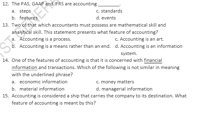 The PAS, GAAP and IFRS are accounting_ .
a. steps c. standards
b. features d. events
13. Two of that which accountants must possess are mathematical skill and
analytical skill. This statement presents what feature of accounting?
a. Accounting is a process. c. Accounting is an art.
b. Accounting is a means rather than an end. d. Accounting is an information
system.
14. One of the features of accounting is that it is concerned with financial
information and transactions. Which of the following is not similar in meaning
with the underlined phrase?
a. economic information c. money matters
b. material information d. managerial information
15. Accounting is considered a ship that carries the company to its destination. What
feature of accounting is meant by this?