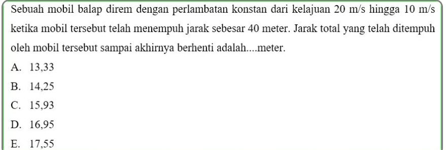 Sebuah mobil balap direm dengan perlambatan konstan dari kelajuan 20 m/s hingga 10 m/s
ketika mobil tersebut telah menempuh jarak sebesar 40 meter. Jarak total yang telah ditempuh
oleh mobil tersebut sampai akhirnya berhenti adalah.... meter.
A. 13,33
B. 14,25
C. 15,93
D. 16,95
E. 17,55