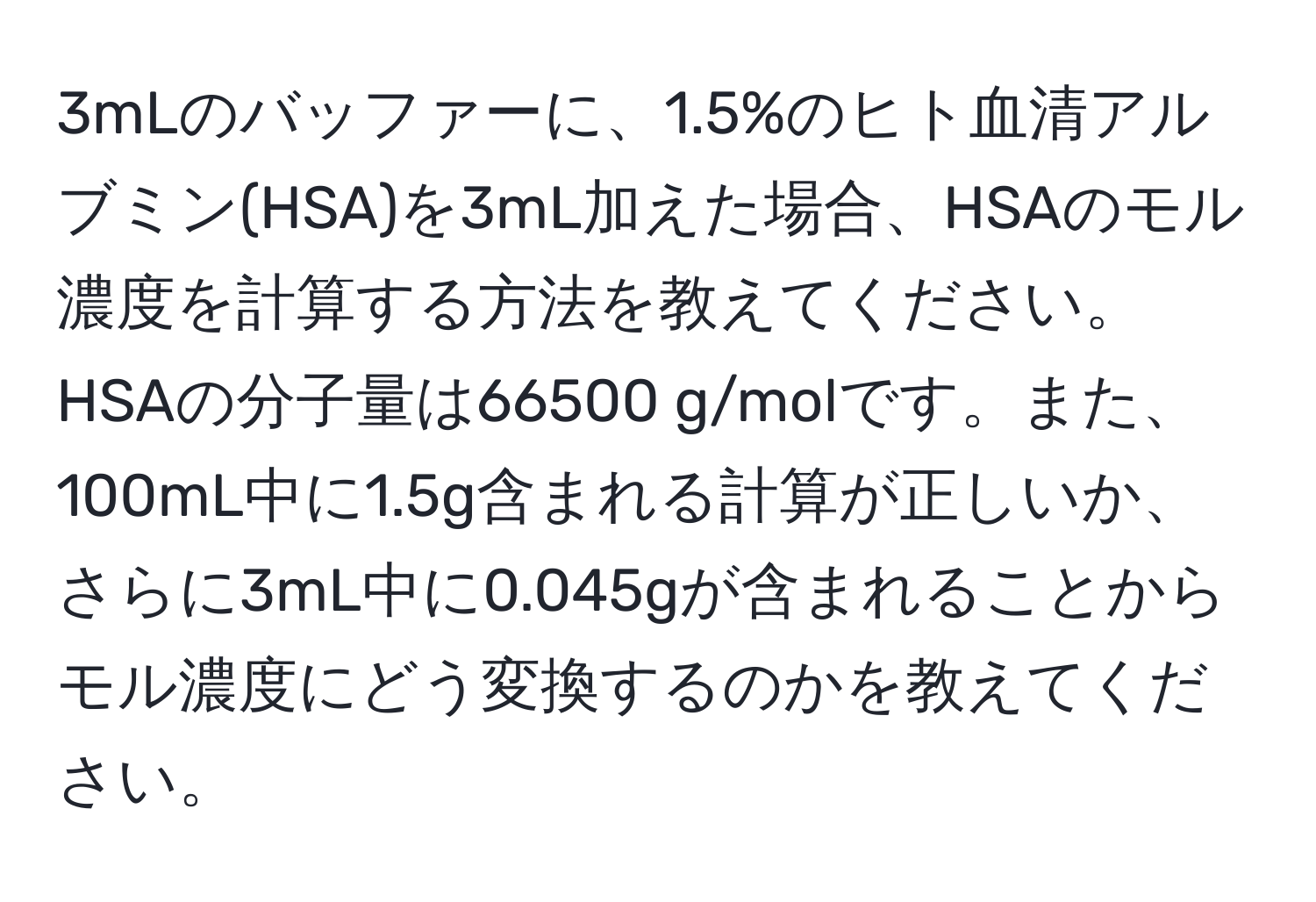 3mLのバッファーに、1.5%のヒト血清アルブミン(HSA)を3mL加えた場合、HSAのモル濃度を計算する方法を教えてください。HSAの分子量は66500 g/molです。また、100mL中に1.5g含まれる計算が正しいか、さらに3mL中に0.045gが含まれることからモル濃度にどう変換するのかを教えてください。