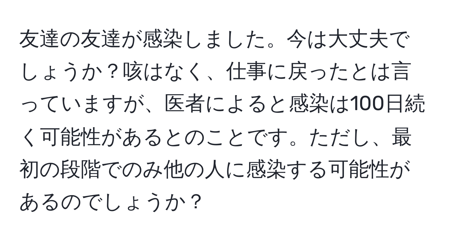 友達の友達が感染しました。今は大丈夫でしょうか？咳はなく、仕事に戻ったとは言っていますが、医者によると感染は100日続く可能性があるとのことです。ただし、最初の段階でのみ他の人に感染する可能性があるのでしょうか？