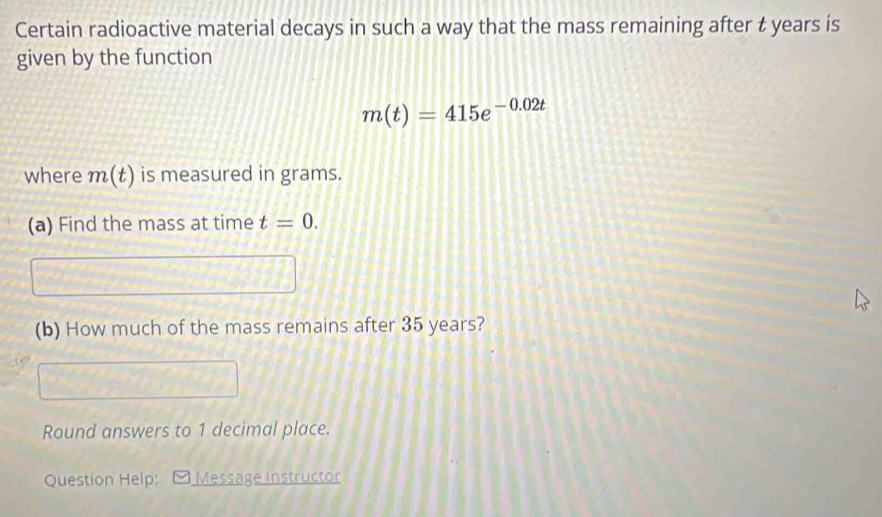 Certain radioactive material decays in such a way that the mass remaining after t years is 
given by the function
m(t)=415e^(-0.02t)
where m(t) is measured in grams. 
(a) Find the mass at time t=0. 
(b) How much of the mass remains after 35 years? 
Round answers to 1 decimal place. 
Question Help: Message instructor