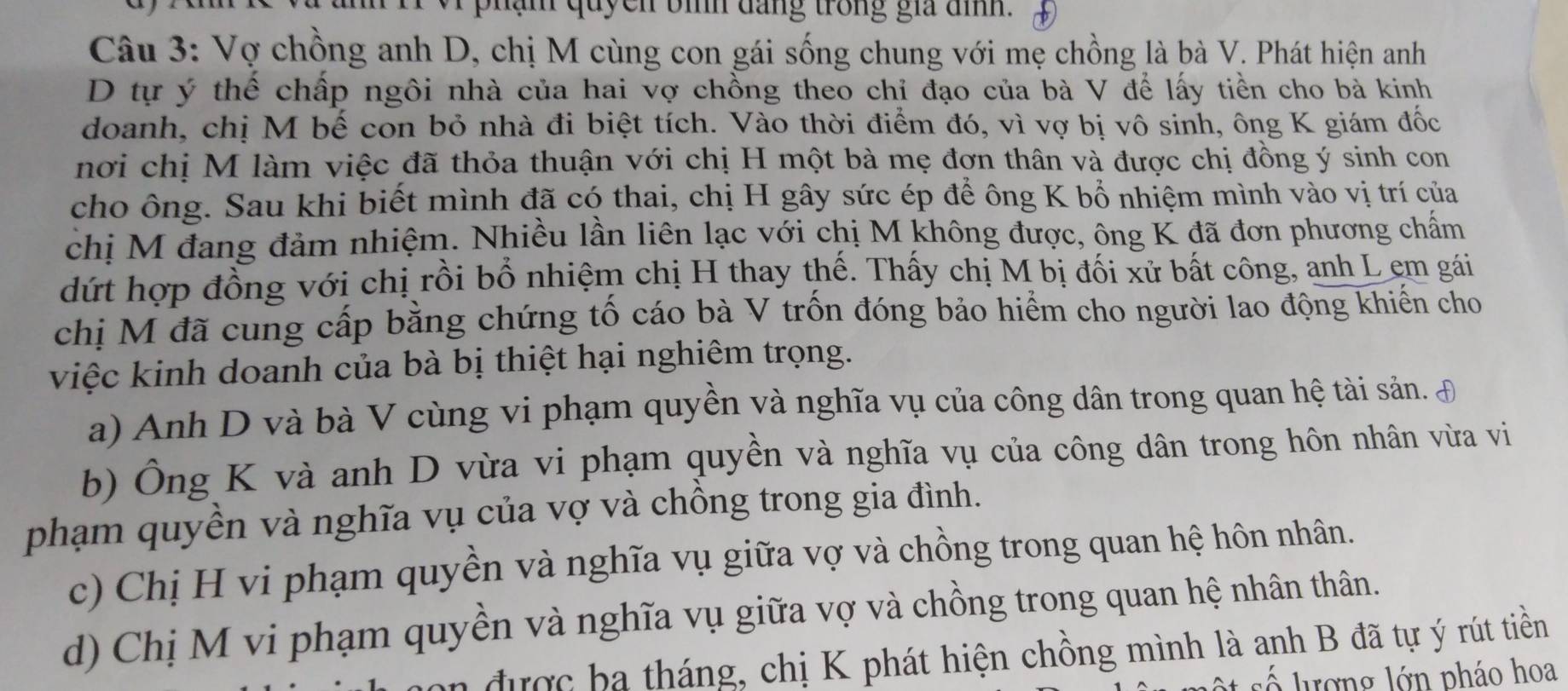 hạm quyen bìh dang trong gia đìh .
Câu 3: Vợ chồng anh D, chị M cùng con gái sống chung với mẹ chồng là bà V. Phát hiện anh
D tự ý thể chấp ngôi nhà của hai vợ chồng theo chỉ đạo của bà V để lấy tiền cho bà kinh
doanh, chị M bế con bỏ nhà đi biệt tích. Vào thời điểm đó, vì vợ bị vô sinh, ông K giám đốc
nơi chị M làm việc đã thỏa thuận với chị H một bà mẹ đơn thân và được chị đồng ý sinh con
cho ông. Sau khi biết mình đã có thai, chị H gây sức ép để ông K bổ nhiệm mình vào vị trí của
chị M đang đảm nhiệm. Nhiều lần liên lạc với chị M không được, ông K đã đơn phương chấm
dứt hợp đồng với chị rồi bổ nhiệm chị H thay thế. Thấy chị M bị đối xử bất công, anh L em gái
chị M đã cung cấp bằng chứng tố cáo bà V trốn đóng bảo hiểm cho người lao động khiển cho
việc kinh doanh của bà bị thiệt hại nghiêm trọng.
a) Anh D và bà V cùng vi phạm quyền và nghĩa vụ của công dân trong quan hệ tài sản. £
b) Ông K và anh D vừa vi phạm quyền và nghĩa vụ của công dân trong hôn nhân vừa vi
phạm quyền và nghĩa vụ của vợ và chồng trong gia đình.
c) Chị H vi phạm quyền và nghĩa vụ giữa vợ và chồng trong quan hệ hôn nhân.
d) Chị M vi phạm quyền và nghĩa vụ giữa vợ và chồng trong quan hệ nhân thân.
n được ba tháng, chị K phát hiện chồng mình là anh B đã tự ý rút tiền
ố lượng lớn pháo hoa