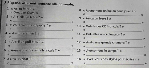 Rispondi affermativamente alle domande. 
1 « As-tu faim ? » 8 « Avons-nous un ballon pour jouer ? » 
« Oui, j'ai faim. » « _» 
2 « A-t-elle un frère ? » 9 « As-tu un frère ? » 
_《 
» «_ 
» 
3 « Vous avez des devoirs ? » 10 « Ont-ils des CD français ? » 
_《 
» «_ 
» 
4 « As-tu un chien ? » 11 « Ont-elles un ordinateur ? » 
_《 
» 《_ 
» 
5 « A-t-il un pull bleu ? » 12 « As-tu une grande chambre ? » 
《 
_» 《_ 
» 
6 « Avez-vous des amis français ? » 13 « Avons-nous le temps ? » 
_《 
» «_ 
》 
7 As-tu un chat ? 14 « Avez-vous des stylos pour écrire ? » 
_《 
» 《_ 
»