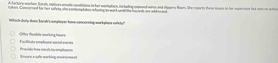 A factory worker, Sarah, notices unsafe conditions in her workplace, including exposed wires and slippery floors. She reports these issues to her supervisor but sees no action
taken. Concerned for her safety, she contemplates refusing to work until the hazards are addressed.
Which duty does Sarah's employer have concerning workplace safety?
Offer flexible working hours
Facilitate employee social events
Provide free meals to employees
Ensure a safe working environment