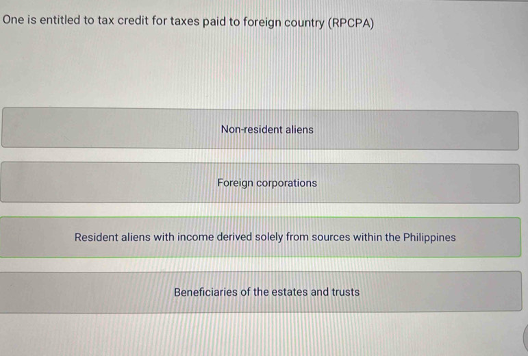 One is entitled to tax credit for taxes paid to foreign country (RPCPA)
Non-resident aliens
Foreign corporations
Resident aliens with income derived solely from sources within the Philippines
Beneficiaries of the estates and trusts