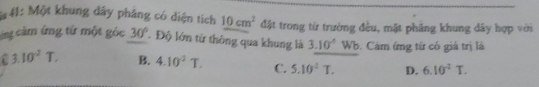 41: Một khung dây phảng có diện tích 10cm^2 đặt trong từ trường đều, mặt phảng khung dây hợp với
cng cảm ứng từ một góc 30° Độ lớn từ thông qua khung là 3.10^(-6)Wb Cảm ứng tử có giá trị là
C 3.10^2T.
B. 4.10^2T. C. 5.10^2T.
D. 6.10^(-2)T.