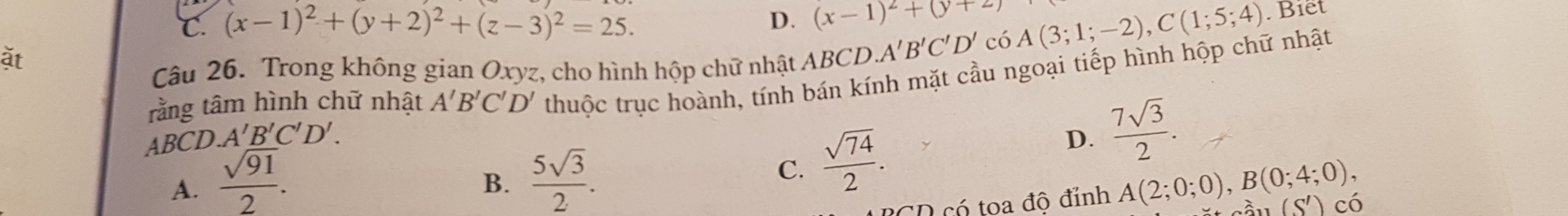 C. (x-1)^2+(y+2)^2+(z-3)^2=25. D. (x-1)^2+(y+2) A(3;1;-2), C(1;5;4). Biết
ặt
Câu 26. Trong không gian Oxyz, cho hình hộp chữ nhật ABCD A'B'C'D' có
ABCD. A'B'C'D'. thuộc trục hoành, tính bán kính mặt cầu ngoại tiếp hình hộp chữ nhật
rằng tâm hình chữ nhật A'B'C'D'
B.
C.  sqrt(74)/2 .
D.  7sqrt(3)/2 .
A.  sqrt(91)/2 .  5sqrt(3)/2 . A(2;0;0), B(0;4;0), (S') có
D có toa độ đỉnh