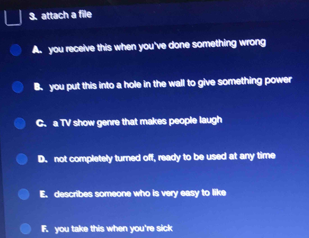 attach a file
A. you receive this when you've done something wrong
B. you put this into a hole in the wall to give something power
C. a TV show genre that makes people laugh
D. not completely turned off, ready to be used at any time
E. describes someone who is very easy to like
F. you take this when you're sick