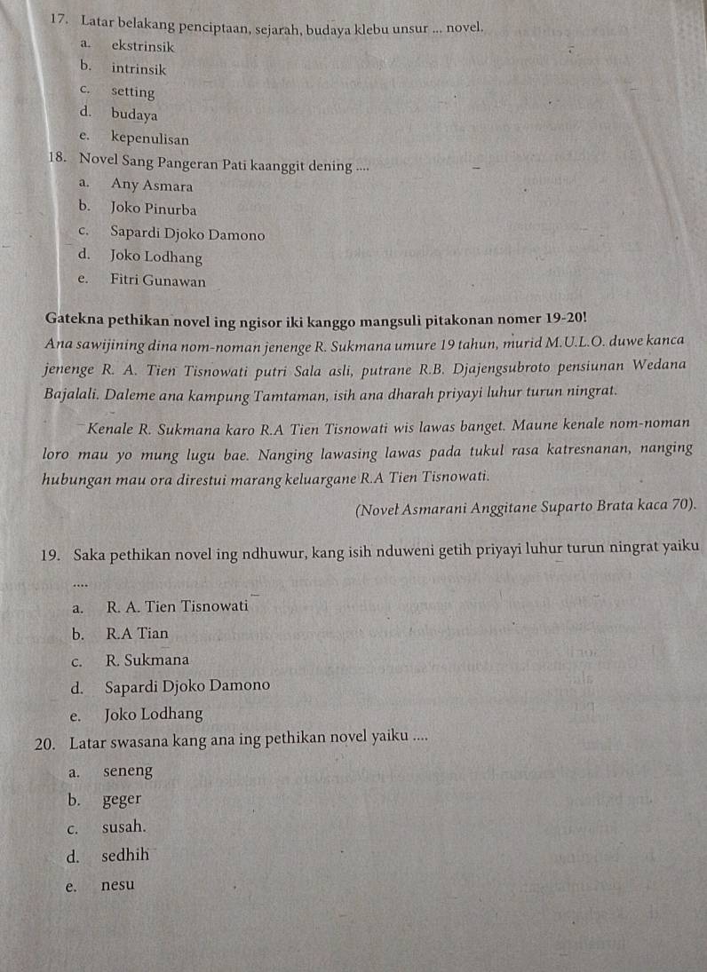 Latar belakang penciptaan, sejarah, budaya klebu unsur ... novel.
a. ekstrinsik
b. intrinsik
c. setting
d. budaya
e. kepenulisan
18. Novel Sang Pangeran Pati kaanggit dening ....
a. Any Asmara
b. Joko Pinurba
c. Sapardi Djoko Damono
d. Joko Lodhang
e. Fitri Gunawan
Gatekna pethikan novel ing ngisor iki kanggo mangsuli pitakonan nomer 19-20!
Ana sawijining dina nom-noman jenenge R. Sukmana umure 19 tahun, murid M.U.L.O. duwe kanca
jenenge R. A. Tien Tisnowati putri Sala asli, putrane R.B. Djajengsubroto pensiunan Wedana
Bajalali. Daleme ana kampung Tamtaman, isih ana dharah priyayi luhur turun ningrat.
*Kenale R. Sukmana karo R.A Tien Tisnowati wis lawas banget. Maune kenale nom-noman
loro mau yo mung lugu bae. Nanging lawasing lawas pada tukul rasa katresnanan, nanging
hubungan mau ora direstui marang keluargane R.A Tien Tisnowati.
(Novel Asmarani Anggitane Suparto Brata kaca 70).
19. Saka pethikan novel ing ndhuwur, kang isih nduweni getih priyayi luhur turun ningrat yaiku
…
a. R. A. Tien Tisnowati
b. R.A Tian
c. R. Sukmana
d. Sapardi Djoko Damono
e. Joko Lodhang
20. Latar swasana kang ana ing pethikan novel yaiku ....
a. seneng
b. geger
c. susah.
d. sedhih
e. nesu