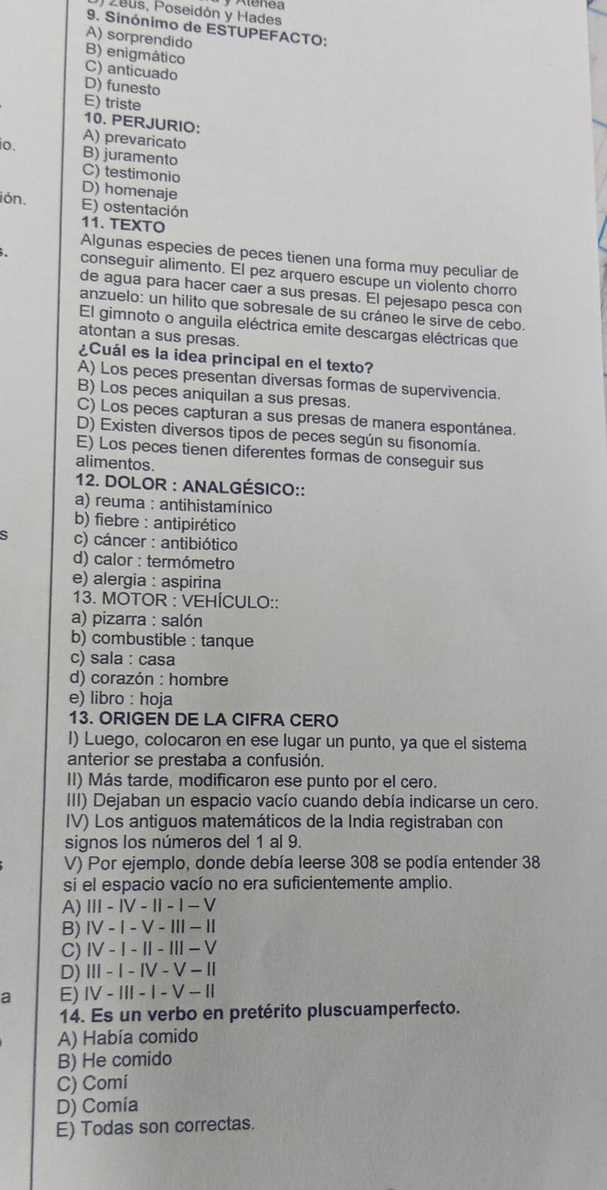 Zeus, Poseidón y Hades
9. Sinónimo de ESTUPEFACTO:
A) sorprendido
B) enigmático
C) anticuado
D) funesto
E) triste
10. PERJURIO:
io.
A) prevaricato
B) juramento
C) testimonio
D) homenaje
ión. E) ostentación
11. TEXTO
Algunas especies de peces tienen una forma muy peculiar de
. conseguir alimento. El pez arquero escupe un violento chorro
de agua para hacer caer a sus presas. El pejesapo pesca con
anzuelo: un hilito que sobresale de su cráneo le sirve de cebo.
El gimnoto o anguila eléctrica emite descargas eléctricas que
atontan a sus presas.
¿Cuál es la idea principal en el texto?
A) Los peces presentan diversas formas de supervivencia.
B) Los peces aniquilan a sus presas.
C) Los peces capturan a sus presas de manera espontánea.
D) Existen diversos tipos de peces según su fisonomía.
E) Los peces tienen diferentes formas de conseguir sus
alimentos.
12. DOLOR : ANALGÉSICO::
a) reuma : antihistamínico
b) fiebre : antipirético
s c) cáncer : antibiótico
d) calor : termómetro
e) alergia : aspirina
13. MOTOR : VEHÍCULO::
a) pizarra : salón
b) combustible : tanque
c) sala : casa
d) corazón : hombre
e) libro : hoja
13. ORIGEN DE LA CIFRA CERO
I) Luego, colocaron en ese lugar un punto, ya que el sistema
anterior se prestaba a confusión.
II) Más tarde, modificaron ese punto por el cero.
III) Dejaban un espacio vacío cuando debía indicarse un cero.
IV) Los antiguos matemáticos de la India registraban con
signos los números del 1 al 9.
V) Por ejemplo, donde debía leerse 308 se podía entender 38
si el espacio vacío no era suficientemente amplio.
A) III - IV - II - I - V
B)Ⅳ - I - V - I - I
C) I - I - II - III − V
D) I - I - ⅣV - V − I
a E) IV - III - I - V - II
14. Es un verbo en pretérito pluscuamperfecto.
A) Había comido
B) He comido
C) Comí
D) Comía
E) Todas son correctas.