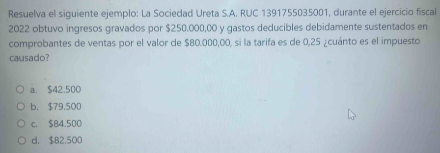 Resuelva el siguiente ejemplo: La Sociedad Ureta S.A. RUC 1391755035001, durante el ejercicio fiscal
2022 obtuvo ingresos gravados por $250.000,00 y gastos deducibles debidamente sustentados en
comprobantes de ventas por el valor de $80.000,00, si la tarifa es de 0,25 ¿cuánto es el impuesto
causado?
a. $42.500
b. $79.500
c. $84.500
d. $82.500