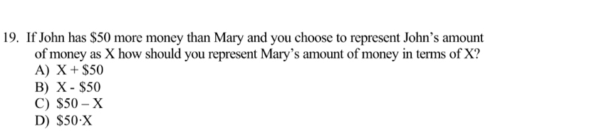 If John has $50 more money than Mary and you choose to represent John’s amount
of money as X how should you represent Mary’s amount of money in terms of X?
A) X+$50
B) X-$50
C) $50-X
D) $50· X