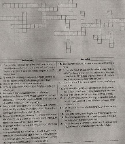 Horizontales
1. Es un metal de transición duro y muy frágil cuyos estados de 11. Es un gas noble que forma parte de la composición del aise de la
posidación más comunes sen+7,+6,+4,+3y+2 Tierra
diendo de su estado de oxidación, formará compuestos de d e depen 12. Es un metaï blanco azulado, dúctil y maleable cuyo estado de
cocidación más común es 2 + ; se le utiliza janto con el níquel para
rentes collores,
2. Es un metal al calinotérreo pesado que en forma de sulfato se ut fabricar baterías. El suifuro de este metal tiene un color amarilio
lízn para obtener radiografías del sistera gastrointestinal. m ury intenso y por eso se utiliza como colarante.
3. Después del oberón, es el gas noble más denso. 13. Es el más pesado de los halógenos; tieme 41 isólpos radiactivos
4. Elemento radiáctivo que es el más lígero de todos los metales al dife rentes .
calinotêmeos.  4. Es un metaloide cuyo hidraro más simple es un dimero, mientras
Se Es un metal de transición que se simboliza por las letras Mo. que su dubruro comán es un compuesto deficiente en electranes
6.  Es el tercer metal más abundante en la corteza terrestre, su múmero 15. Es un metal al calino cujo cloruro se conoce como'sal de mesa"
atómico es 13. El emperador Napoleón atifizaba cubiertos de este  16. Es un elemento metálico magnético cuyo número atómico es 28,
elemento en reuniones de Estado especiales, se utifiza en aleaciones, en la acuñación de monedas y en la fabri
7. Es un elemento semimetálico, blanco azulaco y frágil; su número cación de baterías
atómico es 51 y se obtiene en abundancia como subproducto de 17. Un compuesto de este metal, la auranofina, sirve para tratar la
la refinación de minerales de cobre y plomo artritis.
8. Es un metal de transición cuyo catión 5+ tiene la comfiguración 18. Es un metal blando, maleable y plateado de número atómico 57.
electrónica (Xe). En aleaciones con otros metales se emplea para 19. Elemento muy importane para la medicina porque su falta pue
fabricar reactores nucleares y partes de misiles. de limitar el crecimiento y producir bocio
9. Es un metal alcalino, muy pesado y radiactivo cuyo isótopo más 20. Su nombre honra al científico más importante del siglo xr, cuyas
estable es el 133. hipólesis se refieren a la naturaleza corposcular de la luz
O. Es el segundo metal más utrlizado en el mundo; es buen conduc
tor del calor y la electricidad, además de ser maleable y resiviente
a la conrosión. Se usa para hacer estatuas, y en la naturaleza for-
ma compuestos como la azurita y la malaquita verde.