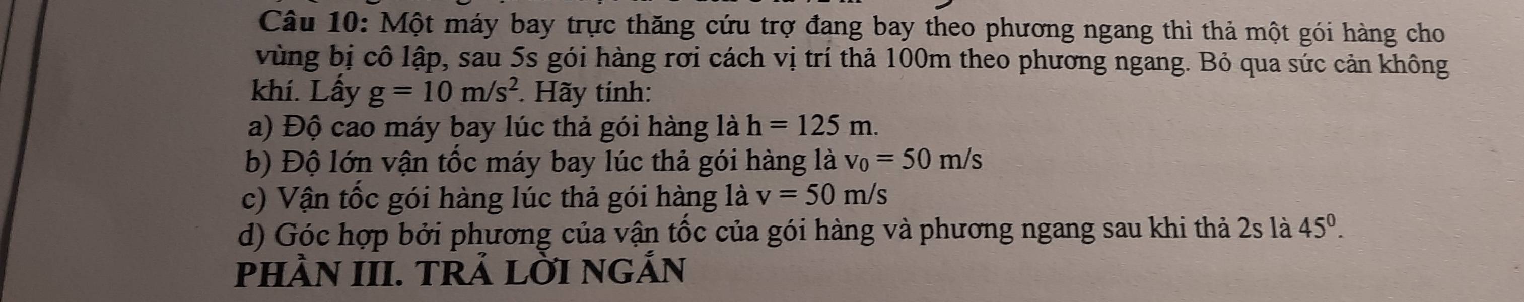 Một máy bay trực thăng cứu trợ đang bay theo phương ngang thì thả một gói hàng cho 
vùng bị cô lập, sau 5s gói hàng rơi cách vị trí thả 100m theo phương ngang. Bỏ qua sức cản không 
khí. Lấy g=10m/s^2. Hãy tính: 
a) Độ cao máy bay lúc thả gói hàng là h=125m. 
b) Độ lớn vận tốc máy bay lúc thả gói hàng là v_0=50m/s
c) Vận tốc gói hàng lúc thả gói hàng là v=50m/s
d) Góc hợp bởi phương của vận tốc của gói hàng và phương ngang sau khi thả 2s là 45^0. 
PHÀN III. TRẢ LỜI NGẢN