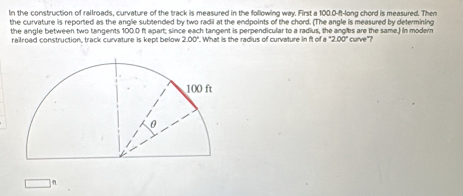 In the construction of railroads, curvature of the track is measured in the following way. First a 100.0-ft -long chord is measured. Then 
the curvature is reported as the angle subtended by two radii at the endpoints of the chord. (The angle is measured by determining 
the angle between two tangents 100.0 ft apart; since each tangent is perpendicular to a radius, the angles are the same.) In modern 
railroad construction, track curvature is kept below 2.00°. What is the radius of curvature in ft of a°2.00° curve"? 
A