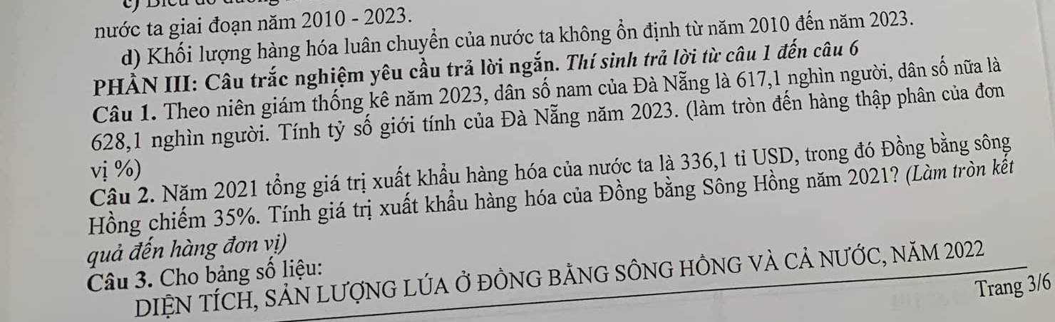 nước ta giai đoạn năm 2010 - 2023. 
d) Khối lượng hàng hóa luân chuyển của nước ta không ổn định từ năm 2010 đến năm 2023. 
PHẢN III: Câu trắc nghiệm yêu cầu trả lời ngắn. Thí sinh trả lời từ câu 1 đến câu 6 
Câu 1. Theo niên giám thống kê năm 2023, dân số nam của Đà Nẵng là 617, 1 nghìn người, dân số nữa là
628, 1 nghìn người. Tính tỷ số giới tính của Đà Nẵng năm 2023. (làm tròn đến hàng thập phân của đơn 
vị %) 
Câu 2. Năm 2021 tổng giá trị xuất khẩu hàng hóa của nước ta là 336, 1 tỉ USD, trong đó Đồng bằng sông 
Hồng chiếm 35%. Tính giá trị xuất khẩu hàng hóa của Đồng bằng Sông Hồng năm 2021? (Làm tròn kết 
quả đến hàng đơn vị) 
Câu 3. Cho bảng số liệu: 
DIỆN TÍCH, SẢN LƯợNG LÚA Ở ĐỒNG BẢNG SÔNG HÔNG VÀ Cả NƯỚC, năM 2022 
Trang 3/6