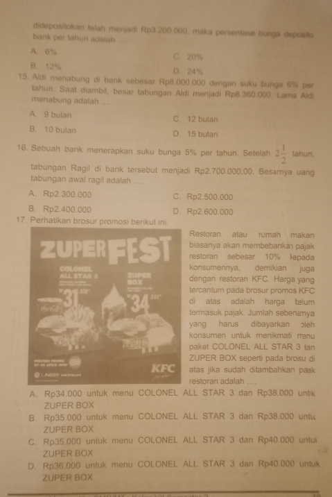 didepositokan telah menjadi Rp3.200.000, maka persentase bunga deposito
bank per tahun adalah ....
A. 6% C. 20%
B. 12% D. 24%
15. Aldi menabung di bank sebesar Rp8.000.000 dengan suku bunga 6% per
tahun. Saat diambil, besar tabungan Aldi menjadi Rp8.360.000. Lama Aldi
menabung adalah ....
A. 9 bulan C. 12 bulan
B. 10 bulan D. 15 bulan
16. Sebuah bank menerapkan suku bunga 5% per tahun. Setelah 2 1/2  tahun,
tabungan Ragil di bank tersebut menjadi Rp2.700.000,00. Besarnya uang
tabungan awal ragil adalah ....
A. Rp2.300.000 C. Rp2.500.000
B. Rp2.400.000 D. Rp2.600.000
17. Perhatikan brosur promosi berikut ini.
Restoran atau rumah makan
biasanya akan membebankaı pajak
restoran sebesar 10% lepada
konsumennya, demikian juga
dengan restoran KFC. Harga yang
tercantum pada brosur promos KFC
di atas adalah harga telum
termasuk pajak. Jumlah sebenæya
yang harus dibayarkan ɔleh
konsumen untuk menikmati mnu
paket COLONEL ALL STAR 3 ian
ZUPER BOX seperti pada brosu di
atas jika sudah ditambahkan pak 
restoran adalah ....
A. Rp34.000 untuk menu COLONEL ALL STAR 3 dan Rp38.000 untik
ZUPER BOX
B. Rp35.000 untuk menu COLONEL ALL STAR 3 dan Rp38.000 untu
ZUPER BOX
C. Rp35.000 untuk menu COLONEL ALL STAR 3 dan Rp40.000 untul
ZUPER BOX
D. Rp36.000 untuk menu COLONEL ALL STAR 3 dan Rp40.000 untuk
ZUPER BOX