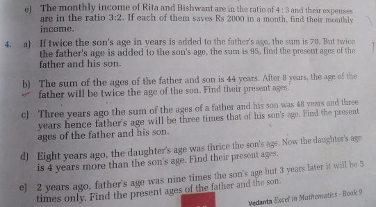 The monthly income of Rita and Bishwant are in the ratio of 4:3 and their expenses 
are in the ratio 3:2. If each of them saves Rs 2000 in a month, find their monthly 
income. 
4. a) If twice the son's age in years is added to the father's age, the sum is 70. But twice 
the father's age is added to the son's age, the sum is 95, find the present ages of the 
father and his son 
b) The sum of the ages of the father and son is 44 years. After 8 years, the age of the 
father will be twice the age of the son. Find their present ages." 
c) Three years ago the sum of the ages of a father and his son was 48 years and three 
years hence father's age will be three times that of his son's age. Find the present 
ages of the father and his son. 
d) Eight years ago, the daughter's age was thrice the son's age. Now the daughter's age 
is 4 years more than the son's age. Find their present ages. 
e) 2 years ago, father's age was nine times the son's age but 3 years later it will be 5
times only. Find the present ages of the father and the son. 
Vedanta Excel in Mathematics - Book 9