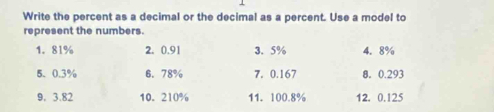 Write the percent as a decimal or the decimal as a percent. Use a model to 
represent the numbers. 
1. 81% 2. 0.91 3. 5% 4. 8%
5. 0.3% 6. 78% 7. 0.167 8. 0.293
9. 3.82 10. 210% 11. 100.8% 12. 0.125