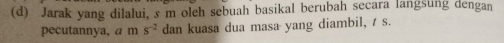 Jarak yang dilalui, s m oleh sebuah basikal berubah secara langsung dengan 
pecutannya, a m s^(-2) dan kuasa dua masa yang diambil, / s.